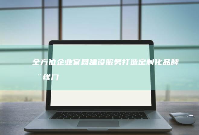 全方位企业官网建设服务：打造定制化品牌在线门户